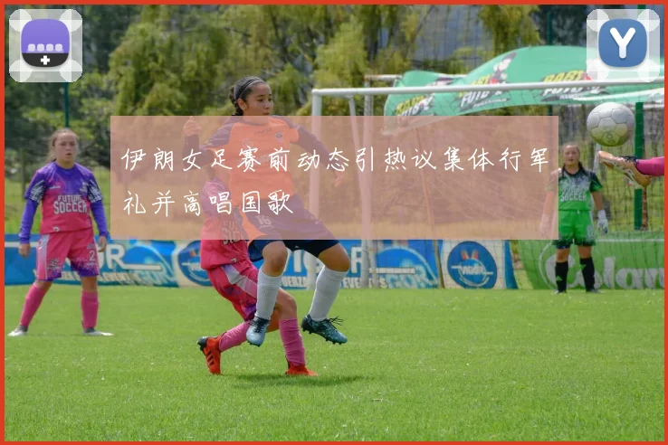 伊朗女足赛前动态引热议集体行军礼并高唱国歌