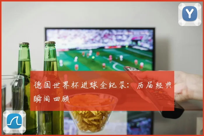 德国世界杯进球全纪录：历届经典瞬间回顾