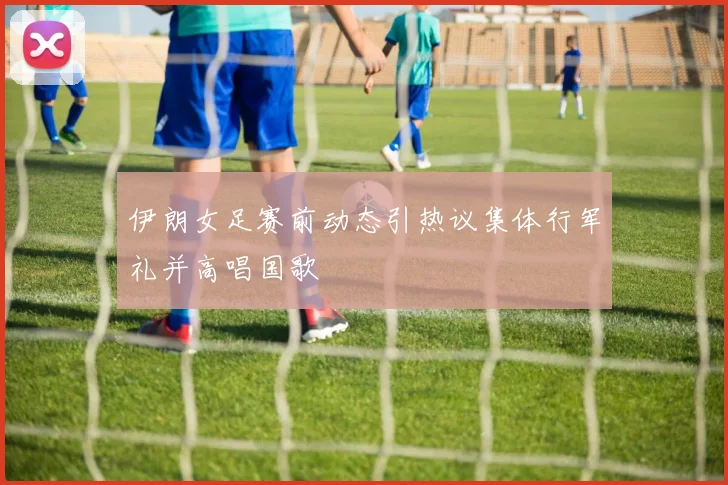 伊朗女足赛前动态引热议集体行军礼并高唱国歌