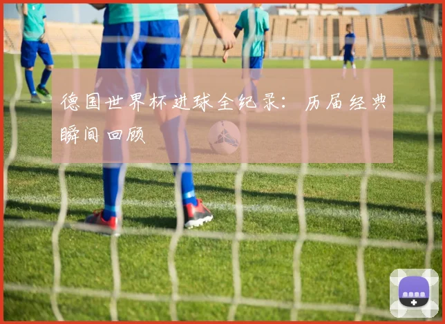 德国世界杯进球全纪录：历届经典瞬间回顾